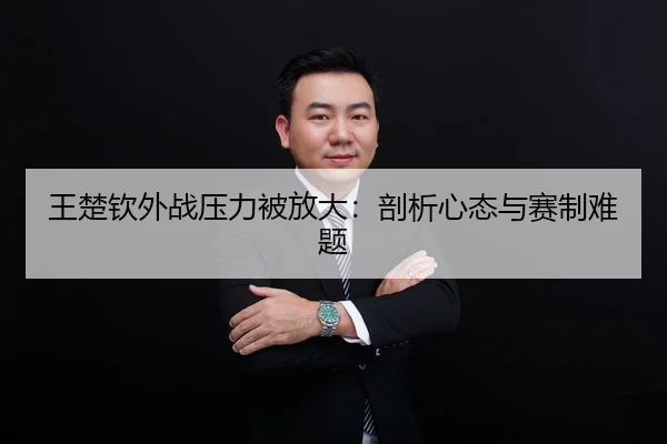 王楚钦外战压力被放大：剖析心态与赛制难题