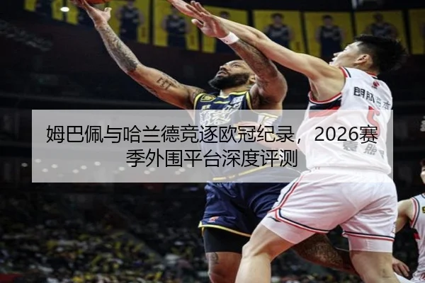 姆巴佩与哈兰德竞逐欧冠纪录，2026赛季外围平台深度评测