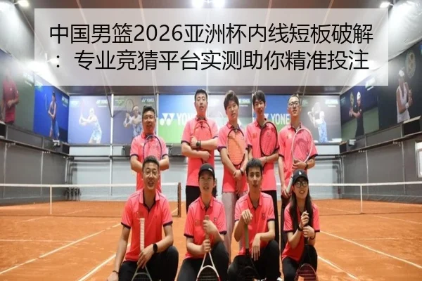 中国男篮2026亚洲杯内线短板破解：专业竞猜平台实测助你精准投注